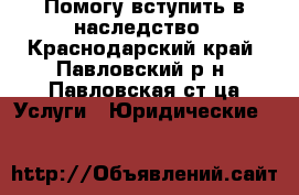 Помогу вступить в наследство - Краснодарский край, Павловский р-н, Павловская ст-ца Услуги » Юридические   